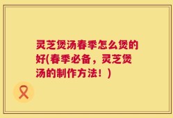 灵芝煲汤春季怎么煲的好(春季必备，灵芝煲汤的制作方法！)