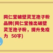 同仁堂破壁灵芝孢子粉品牌，同仁堂推出破壁灵芝孢子粉，提升免疫力