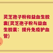 灵芝孢子粉和益血生胶囊(灵芝孢子粉与益血生胶囊：提升免疫护血管)