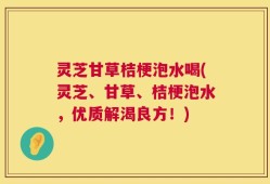 灵芝甘草桔梗泡水喝(灵芝、甘草、桔梗泡水，优质解渴良方！)