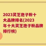 2023灵芝孢子粉十大品牌排名(2023年十大灵芝孢子粉品牌排行榜)