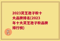 2023灵芝孢子粉十大品牌排名(2023年十大灵芝孢子粉品牌排行榜)