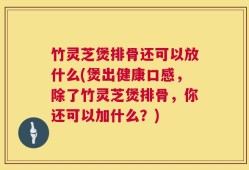 竹灵芝煲排骨还可以放什么(煲出健康口感，除了竹灵芝煲排骨，你还可以加什么？)