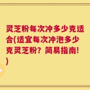 灵芝粉每次冲多少克适合(适宜每次冲泡多少克灵芝粉？简易指南!)