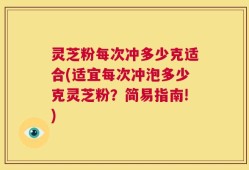 灵芝粉每次冲多少克适合(适宜每次冲泡多少克灵芝粉？简易指南!)
