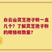 白云山灵芝孢子粉一盒几个？了解灵芝孢子粉的规格和数量？