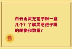 白云山灵芝孢子粉一盒几个？了解灵芝孢子粉的规格和数量？