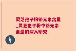 灵芝孢子粉铬元素含量_灵芝孢子粉中铬元素含量的深入研究