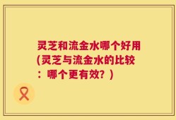 灵芝和流金水哪个好用(灵芝与流金水的比较：哪个更有效？)