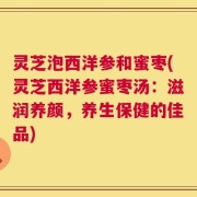 灵芝泡西洋参和蜜枣(灵芝西洋参蜜枣汤：滋润养颜，养生保健的佳品)