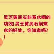 灵芝黄芪石斛煮水喝的功效(灵芝黄芪石斛煮水的好处，你知道吗？)