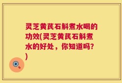 灵芝黄芪石斛煮水喝的功效(灵芝黄芪石斛煮水的好处，你知道吗？)
