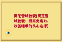 灵芝雪域胶囊(灵芝雪域胶囊：提高免疫力、改善睡眠的良心选择)