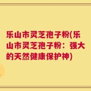 乐山市灵芝孢子粉(乐山市灵芝孢子粉：强大的天然健康保护神)