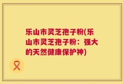 乐山市灵芝孢子粉(乐山市灵芝孢子粉：强大的天然健康保护神)