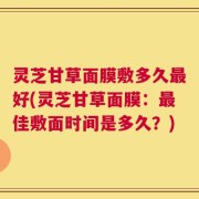 灵芝甘草面膜敷多久最好(灵芝甘草面膜：最佳敷面时间是多久？)