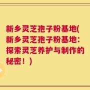 新乡灵芝孢子粉基地(新乡灵芝孢子粉基地：探索灵芝养护与制作的秘密！)