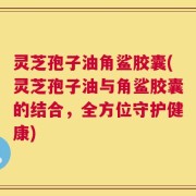 灵芝孢子油角鲨胶囊(灵芝孢子油与角鲨胶囊的结合，全方位守护健康)