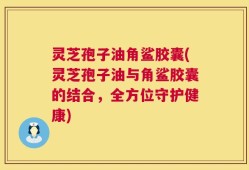 灵芝孢子油角鲨胶囊(灵芝孢子油与角鲨胶囊的结合，全方位守护健康)