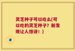 灵芝种子可以吃么(可以吃的灵芝种子？新发现让人惊讶！)