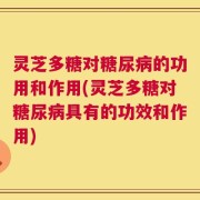 灵芝多糖对糖尿病的功用和作用(灵芝多糖对糖尿病具有的功效和作用)