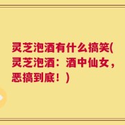 灵芝泡酒有什么搞笑(灵芝泡酒：酒中仙女，恶搞到底！)