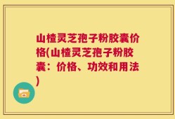 山楂灵芝孢子粉胶囊价格(山楂灵芝孢子粉胶囊：价格、功效和用法)