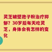 灵芝破壁孢子粉治疗抑郁？30岁后每天吃灵芝，身体会有怎样的变化