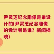 尹灵芝纪念雕像是谁设计的(尹灵芝纪念雕像的设计者是谁？新闻揭晓)