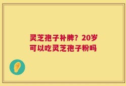 灵芝孢子补脾？20岁可以吃灵芝孢子粉吗