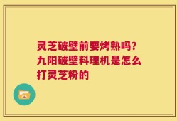 灵芝破壁前要烤熟吗？九阳破壁料理机是怎么打灵芝粉的
