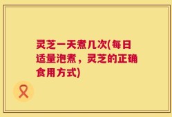 灵芝一天煮几次(每日适量泡煮，灵芝的正确食用方式)