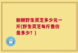新鲜野生灵芝多少元一斤(野生灵芝每斤售价是多少？)