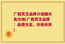 广西灵芝品牌介绍图片及价格(广西灵芝品牌：品质杰出，价格亲民)