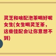 灵芝和啥配泡茶喝好呢女生(女生喝灵芝茶，这些佳配会让你意想不到)