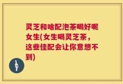 灵芝和啥配泡茶喝好呢女生(女生喝灵芝茶，这些佳配会让你意想不到)