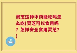 灵芝这种中药能吃吗怎么吃(灵芝可以食用吗？怎样安全食用灵芝？)