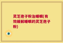 灵芝孢子粉治睡眼(有效缓解睡眼的灵芝孢子粉)