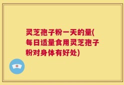 灵芝孢子粉一天的量(每日适量食用灵芝孢子粉对身体有好处)