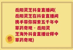 岳阳灵芝抖音直播间(岳阳灵芝在抖音直播间携手带你探索五千年中草药奇观 - 岳阳灵芝海外抖音直播诠释中草药奇观)