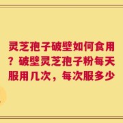 灵芝孢子破壁如何食用？破壁灵芝孢子粉每天服用几次，每次服多少