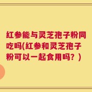红参能与灵芝孢子粉同吃吗(红参和灵芝孢子粉可以一起食用吗？)