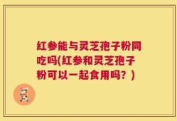 红参能与灵芝孢子粉同吃吗(红参和灵芝孢子粉可以一起食用吗？)