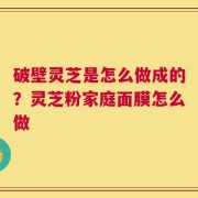 破壁灵芝是怎么做成的？灵芝粉家庭面膜怎么做