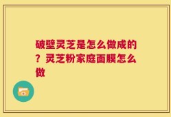 破壁灵芝是怎么做成的？灵芝粉家庭面膜怎么做