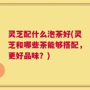 灵芝配什么泡茶好(灵芝和哪些茶能够搭配，更好品味？)