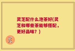 灵芝配什么泡茶好(灵芝和哪些茶能够搭配，更好品味？)
