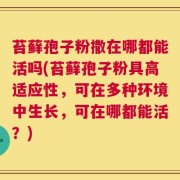 苔藓孢子粉撒在哪都能活吗(苔藓孢子粉具高适应性，可在多种环境中生长，可在哪都能活？)