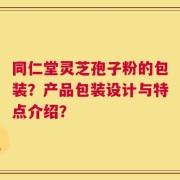 同仁堂灵芝孢子粉的包装？产品包装设计与特点介绍？