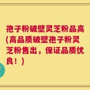 孢子粉破壁灵芝粉品高(高品质破壁孢子粉灵芝粉售出，保证品质优良！)